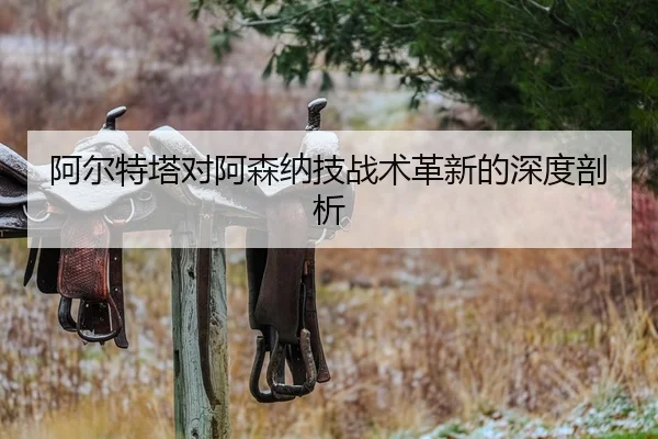 阿尔特塔对阿森纳技战术革新的深度剖析